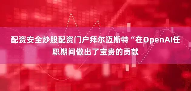 配资安全炒股配资门户拜尔迈斯特“在OpenAI任职期间做出了宝贵的贡献
